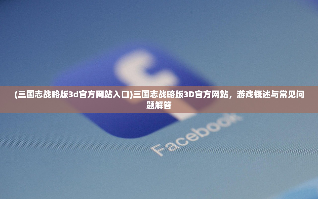 (三国志战略版3d官方网站入口)三国志战略版3D官方网站，游戏概述与常见问题解答