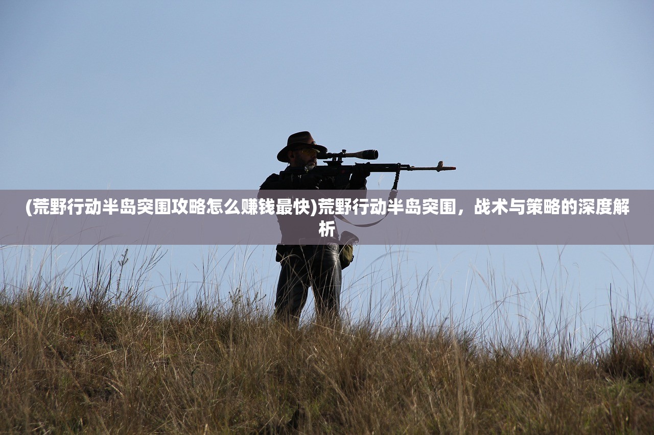 (荒野行动半岛突围攻略怎么赚钱最快)荒野行动半岛突围，战术与策略的深度解析