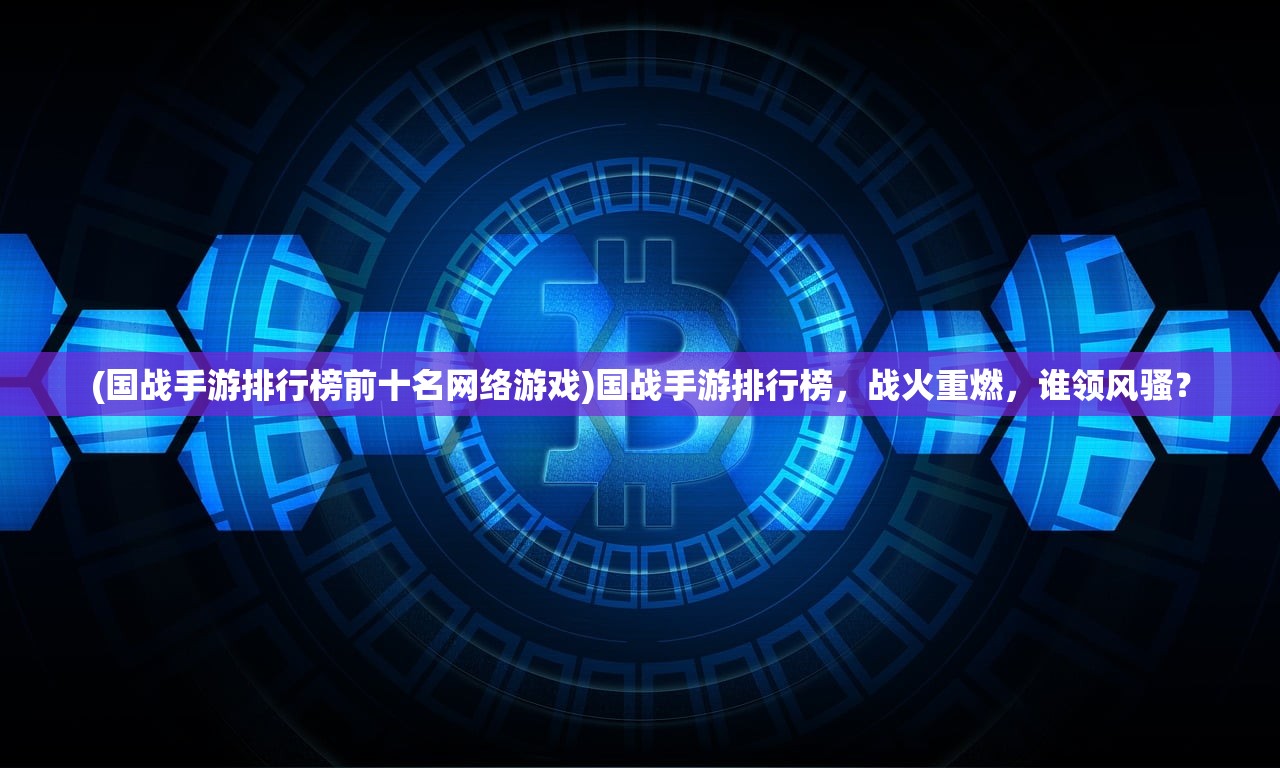 (国战手游排行榜前十名网络游戏)国战手游排行榜，战火重燃，谁领风骚？