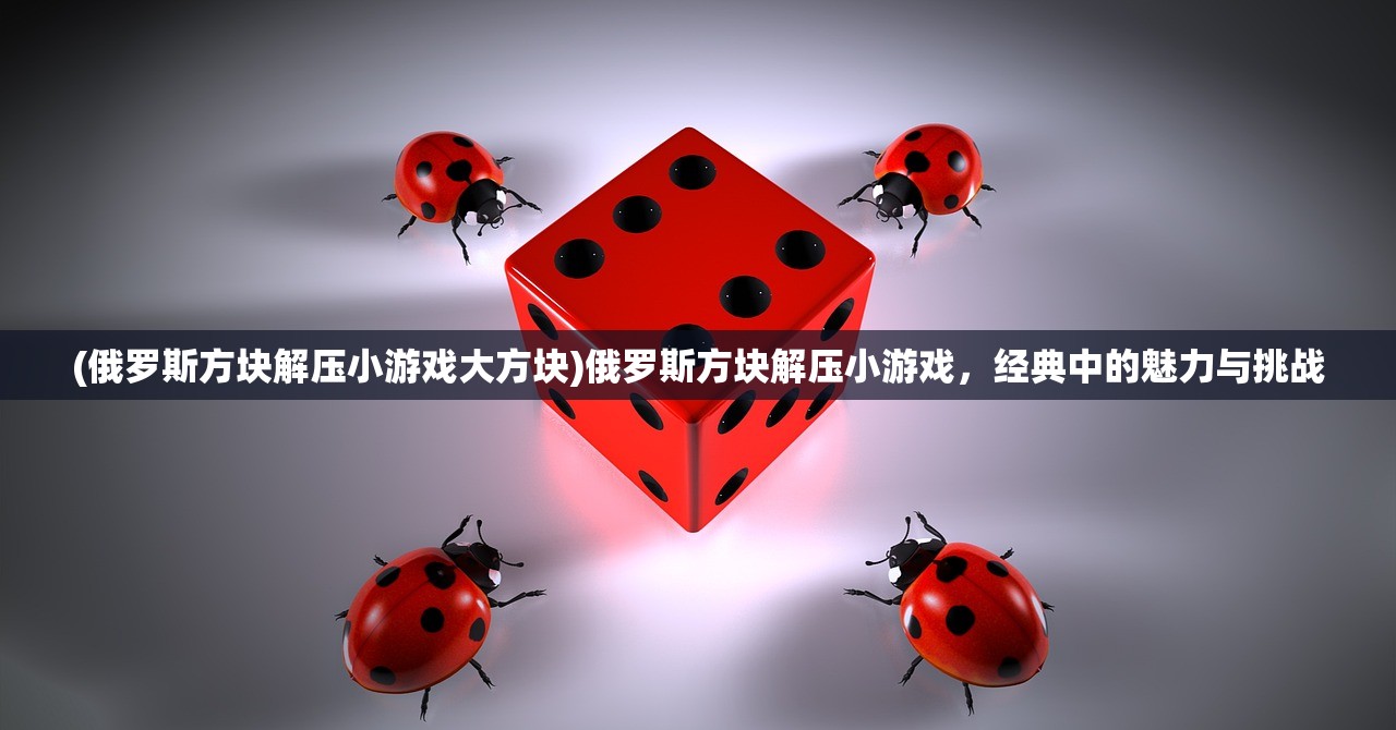 (俄罗斯方块解压小游戏大方块)俄罗斯方块解压小游戏，经典中的魅力与挑战