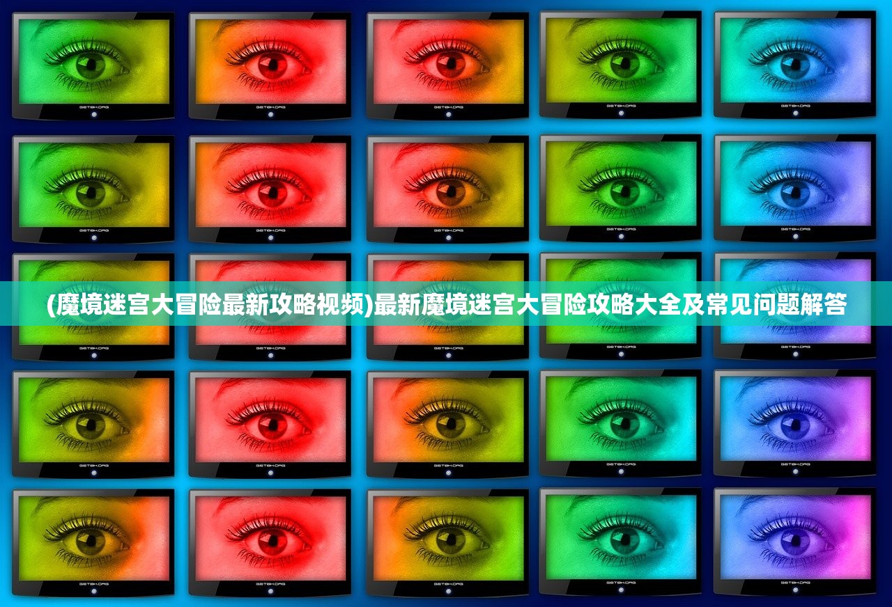 (魔境迷宫大冒险最新攻略视频)最新魔境迷宫大冒险攻略大全及常见问题解答
