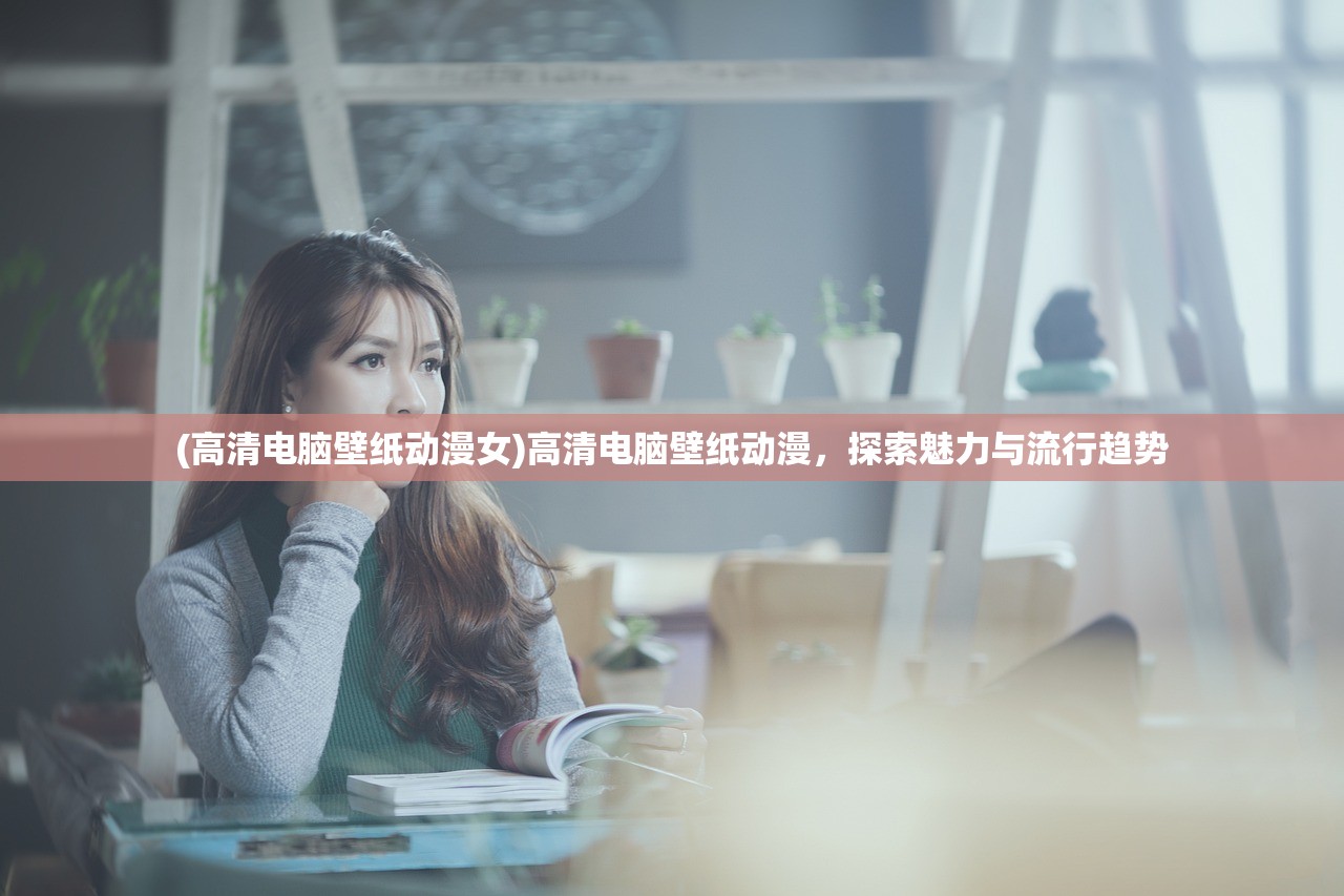 (高清电脑壁纸动漫女)高清电脑壁纸动漫，探索魅力与流行趋势