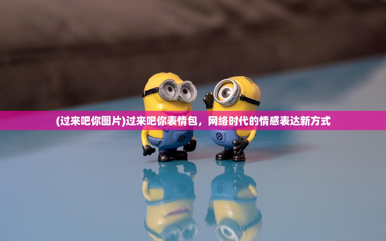 (过来吧你图片)过来吧你表情包，网络时代的情感表达新方式