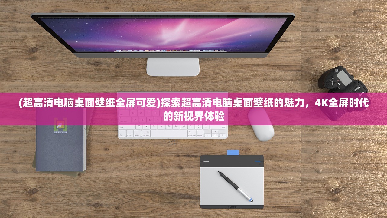 (超高清电脑桌面壁纸全屏可爱)探索超高清电脑桌面壁纸的魅力，4K全屏时代的新视界体验