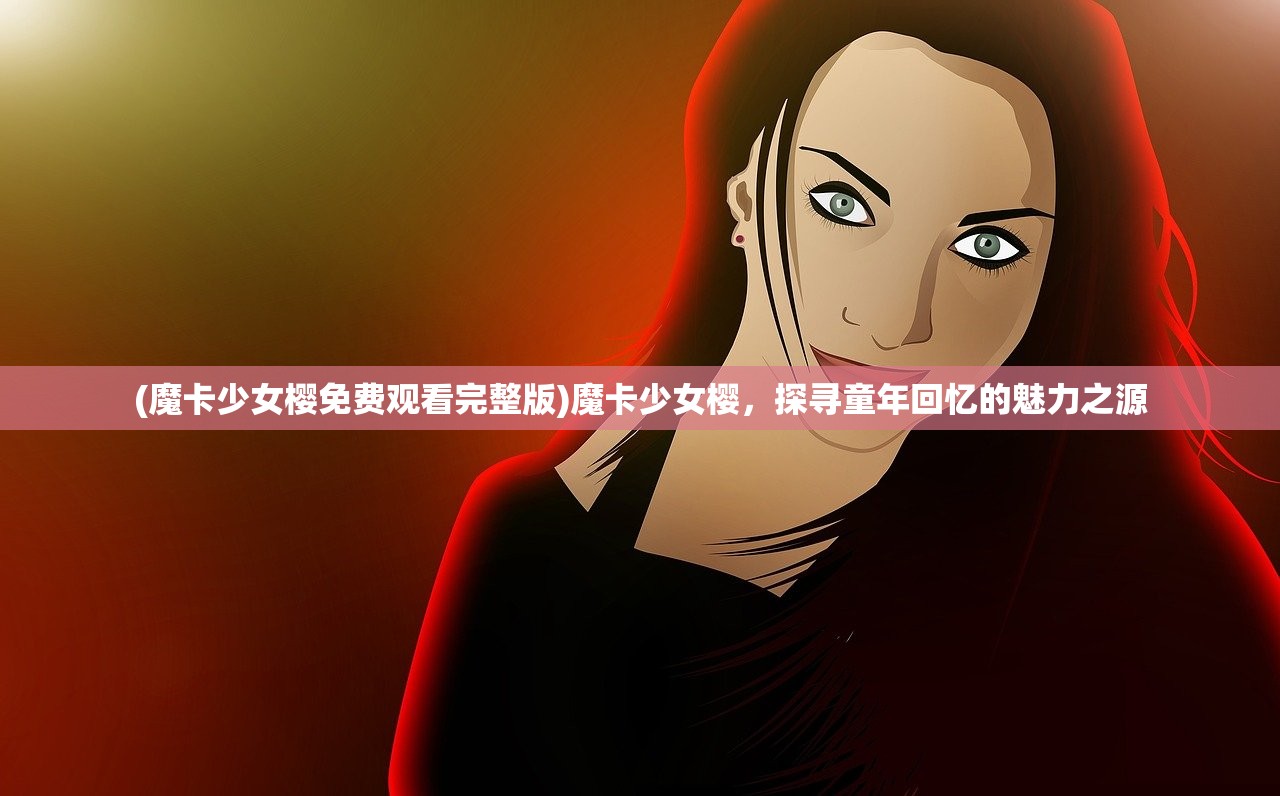 (魔卡少女樱免费观看完整版)魔卡少女樱，探寻童年回忆的魅力之源