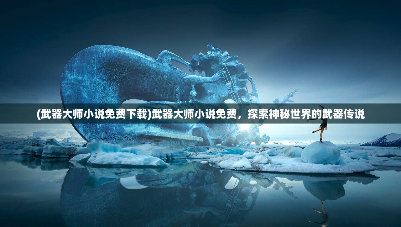 (武器大师小说免费下载)武器大师小说免费，探索神秘世界的武器传说