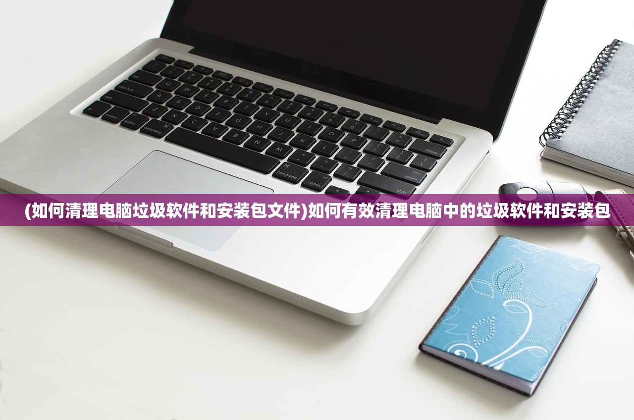 (如何清理电脑垃圾软件和安装包文件)如何有效清理电脑中的垃圾软件和安装包