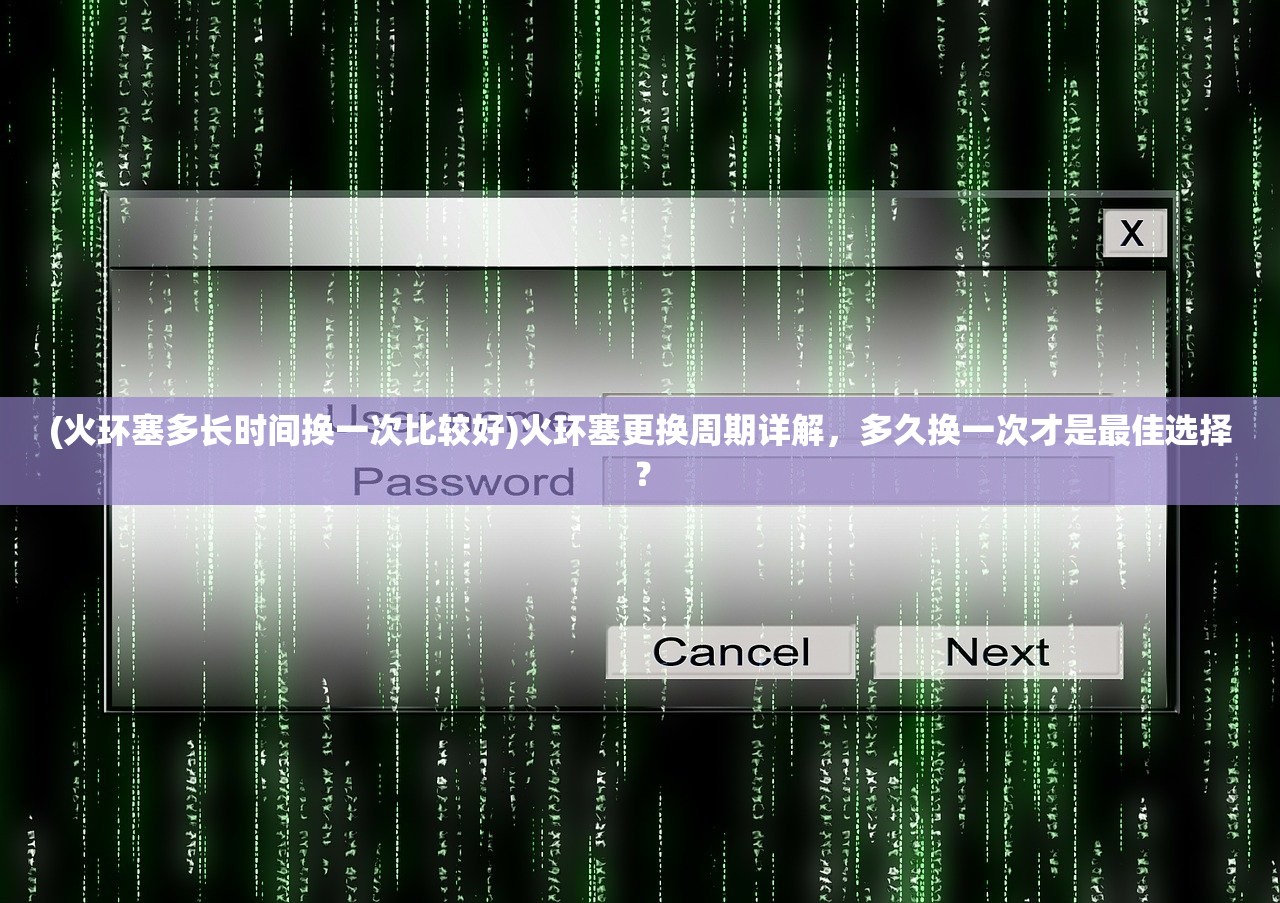 (火环塞多长时间换一次比较好)火环塞更换周期详解，多久换一次才是最佳选择？