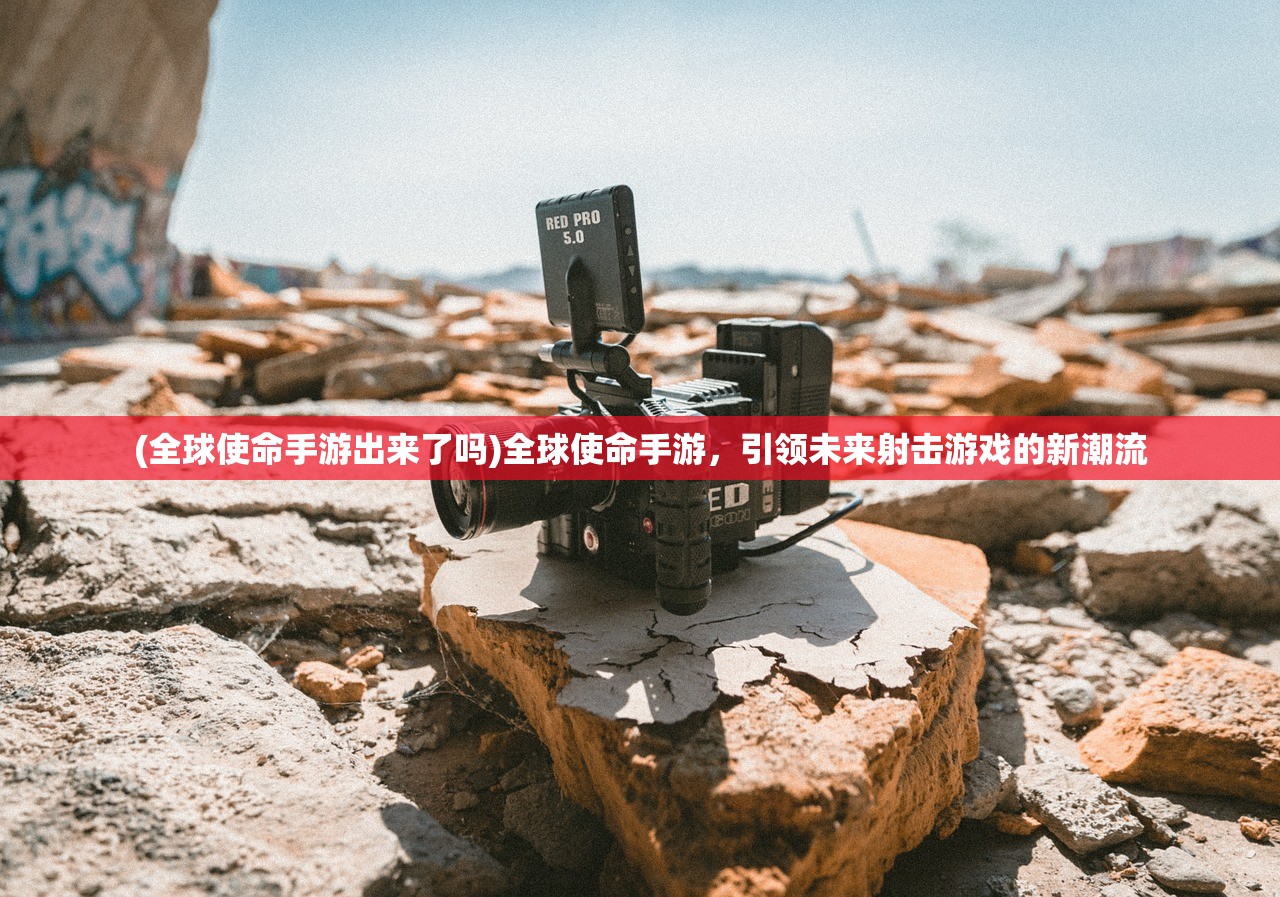 (全球使命手游出来了吗)全球使命手游，引领未来射击游戏的新潮流