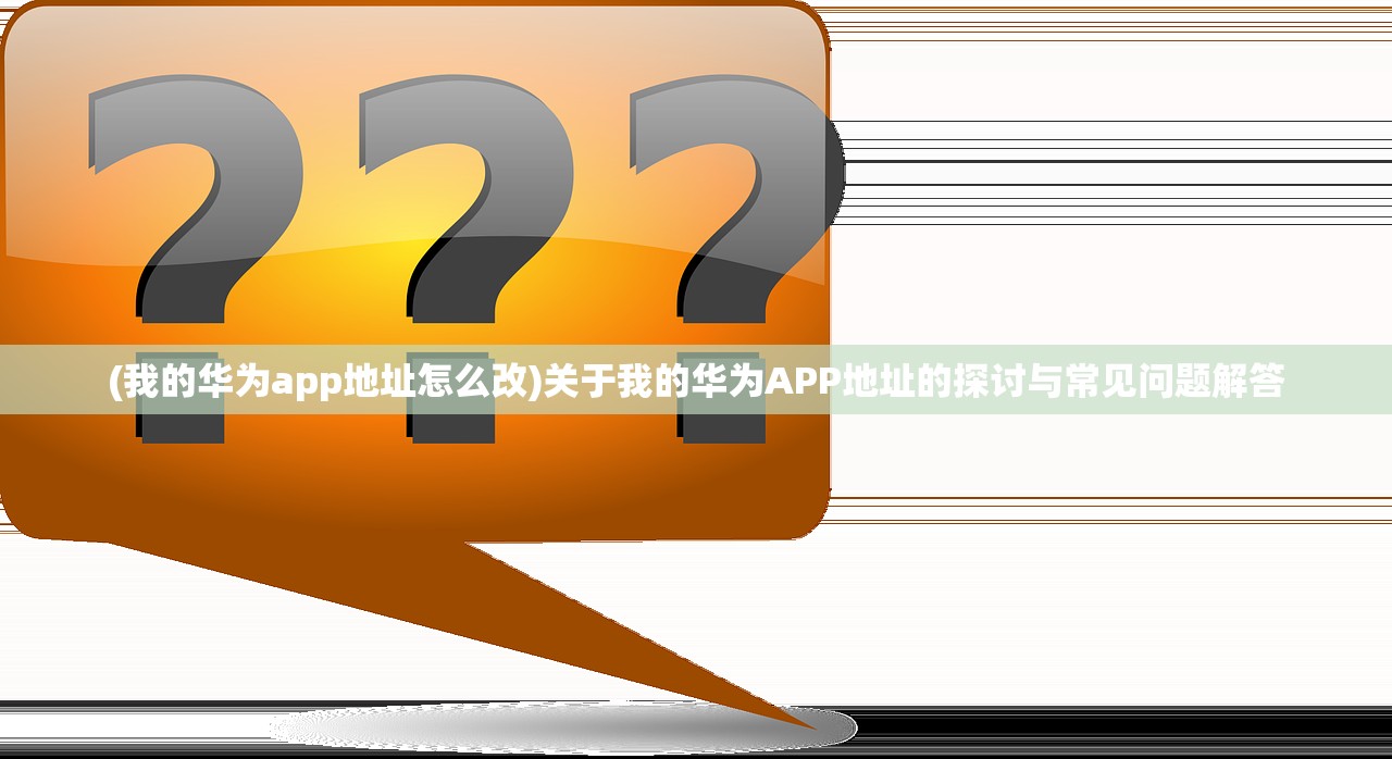 (我的华为app地址怎么改)关于我的华为APP地址的探讨与常见问题解答
