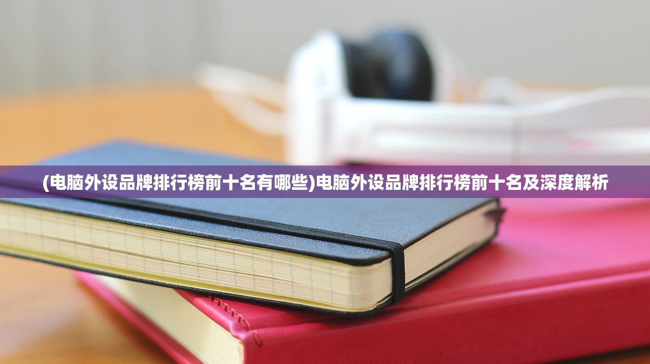 (电脑外设品牌排行榜前十名有哪些)电脑外设品牌排行榜前十名及深度解析