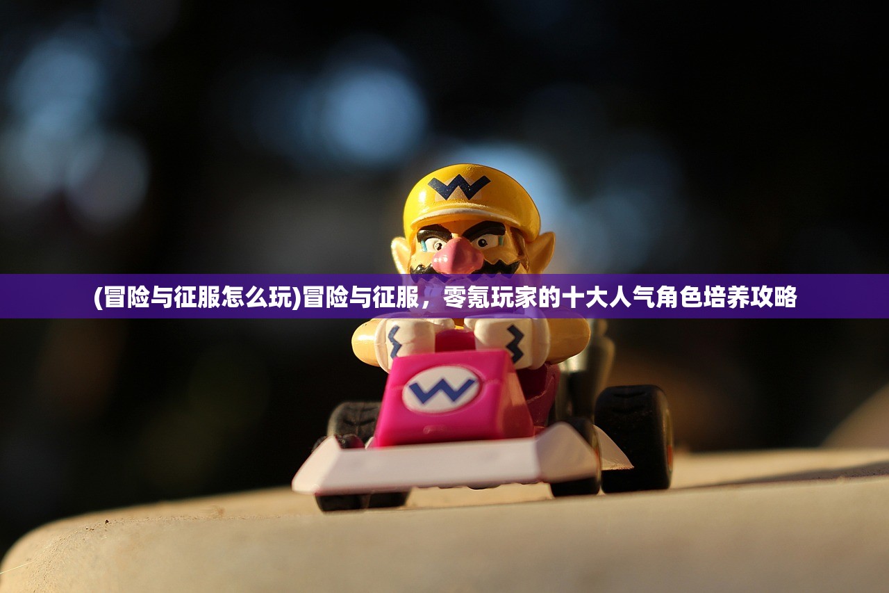 (冒险与征服怎么玩)冒险与征服，零氪玩家的十大人气角色培养攻略