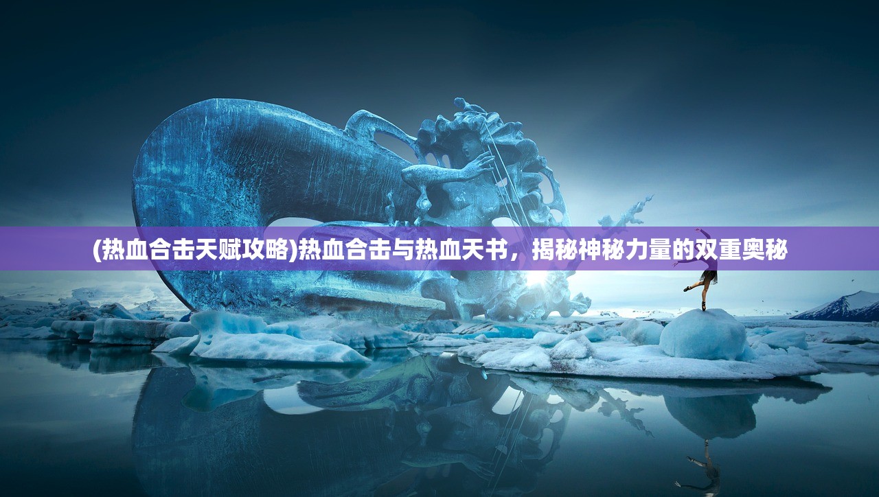 (热血合击天赋攻略)热血合击与热血天书，揭秘神秘力量的双重奥秘