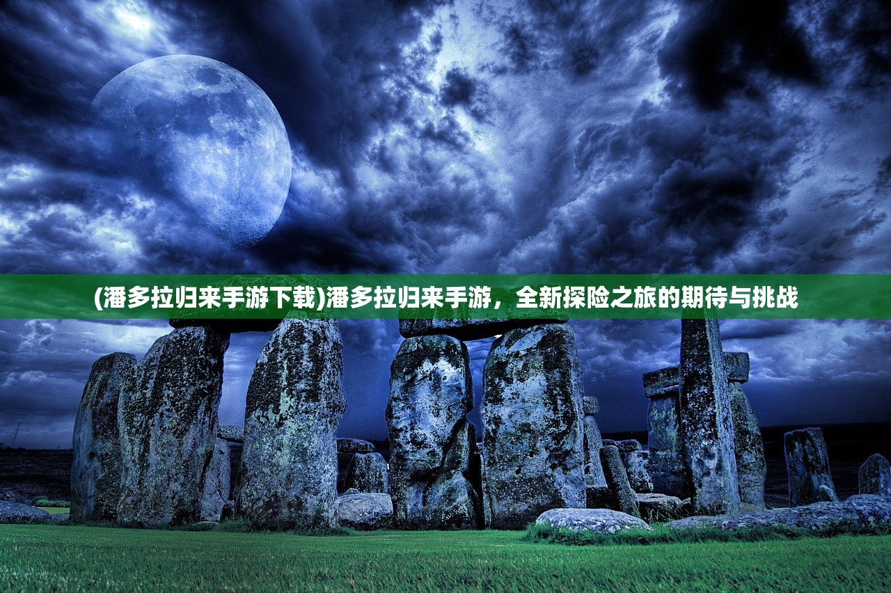 (潘多拉归来手游下载)潘多拉归来手游，全新探险之旅的期待与挑战