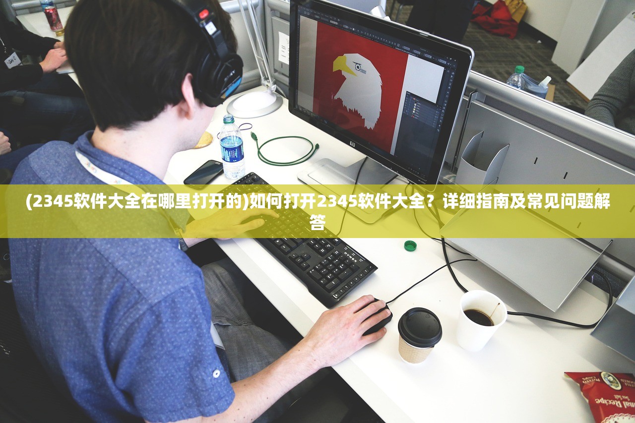 (2345软件大全在哪里打开的)如何打开2345软件大全？详细指南及常见问题解答