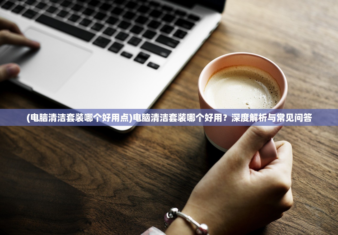 (电脑清洁套装哪个好用点)电脑清洁套装哪个好用？深度解析与常见问答