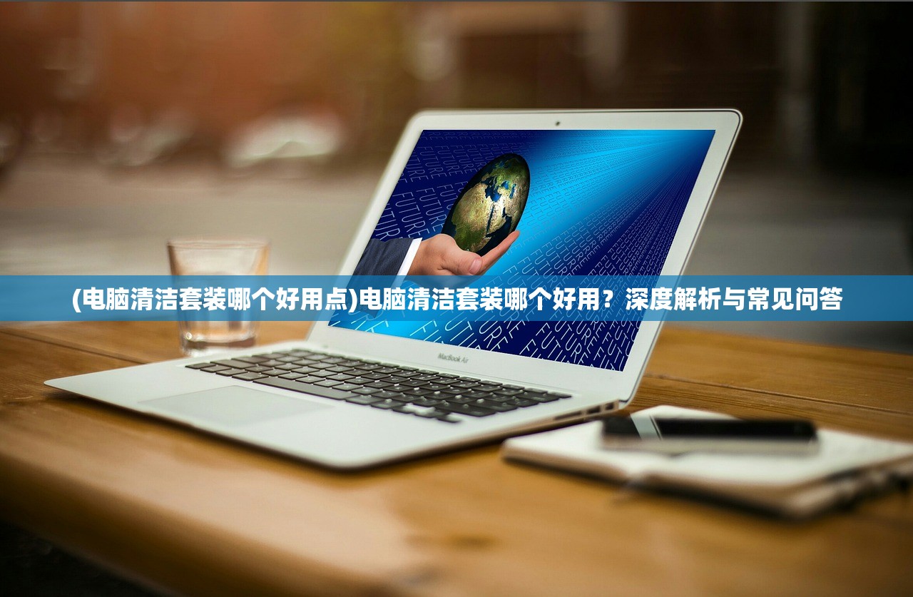 (电脑清洁套装哪个好用点)电脑清洁套装哪个好用？深度解析与常见问答