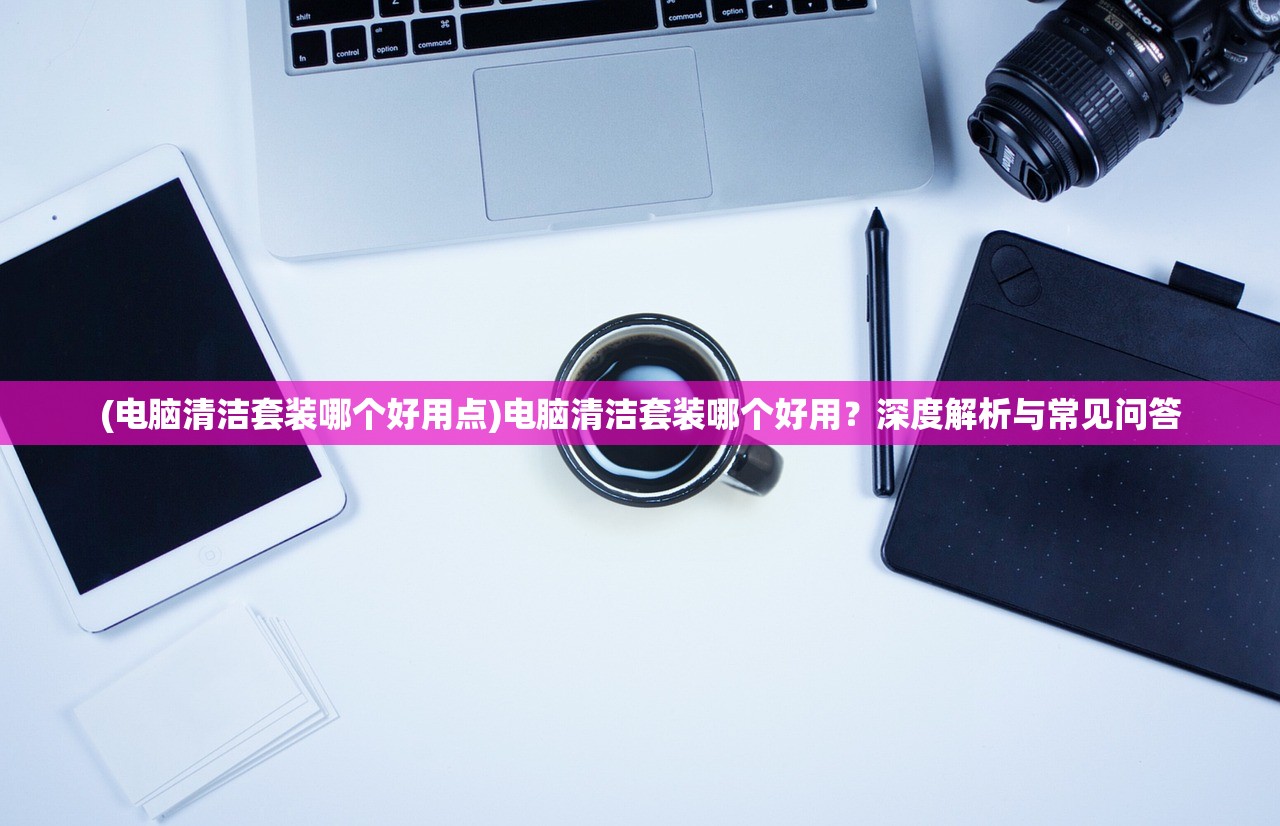 (电脑清洁套装哪个好用点)电脑清洁套装哪个好用？深度解析与常见问答