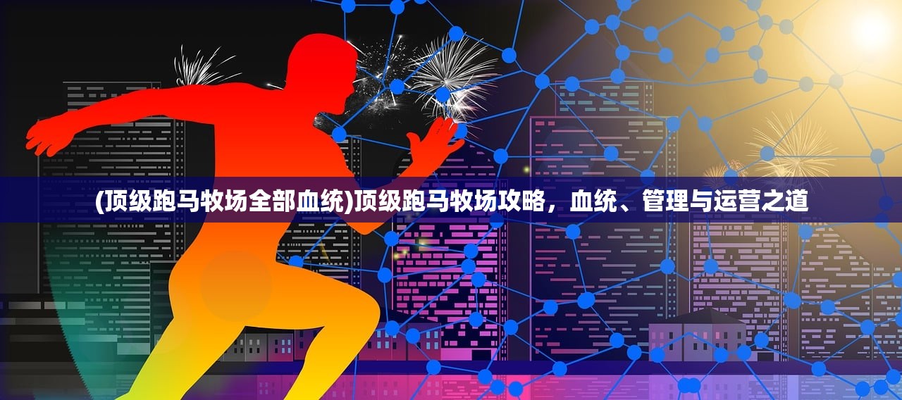(顶级跑马牧场全部血统)顶级跑马牧场攻略，血统、管理与运营之道