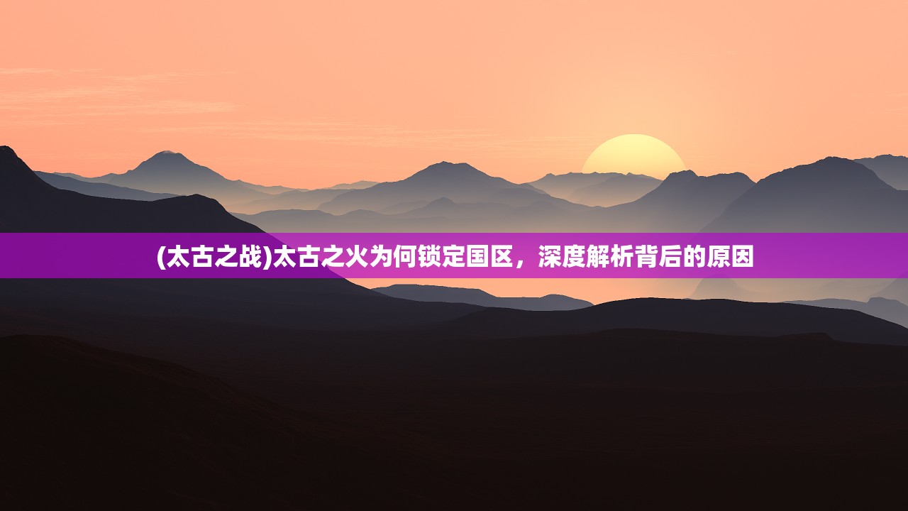 (太古之战)太古之火为何锁定国区，深度解析背后的原因