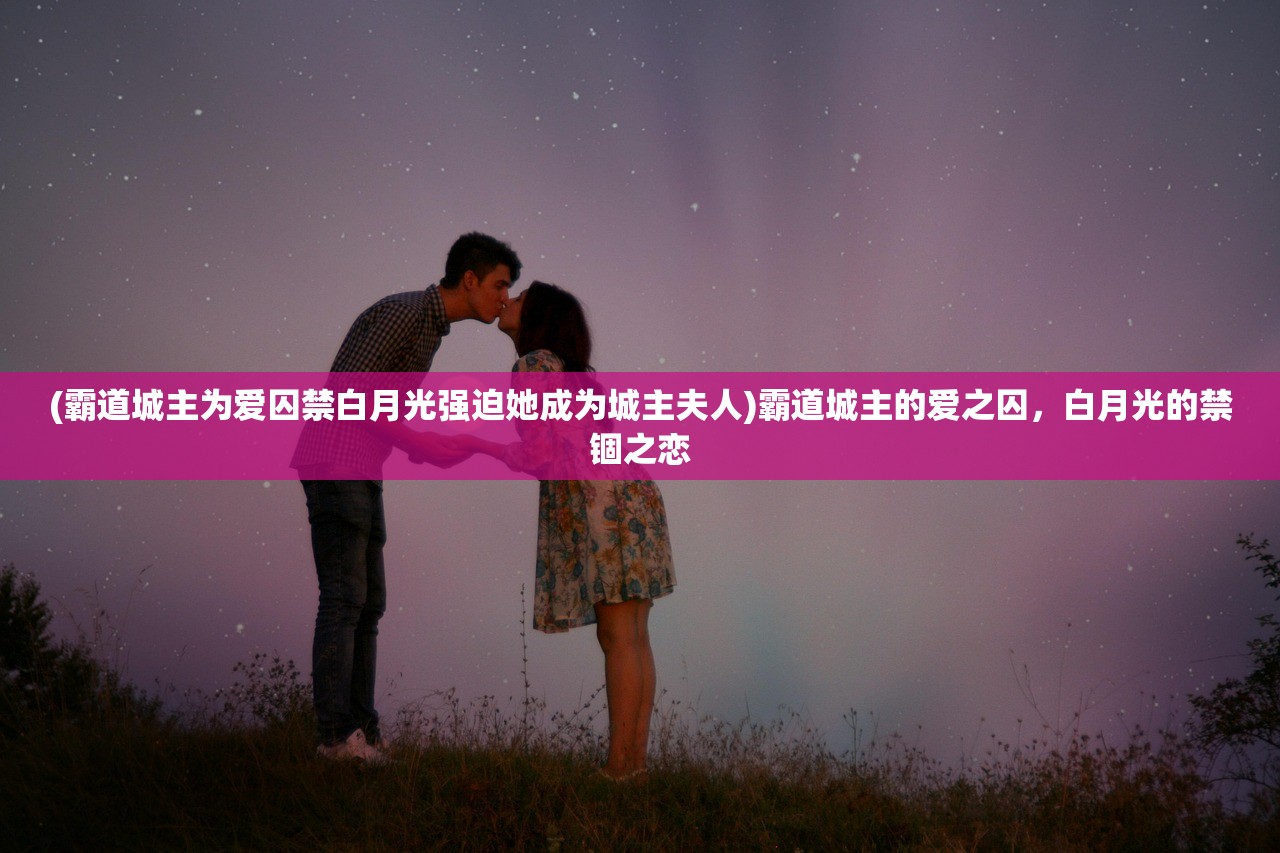 (霸道城主为爱囚禁白月光强迫她成为城主夫人)霸道城主的爱之囚，白月光的禁锢之恋
