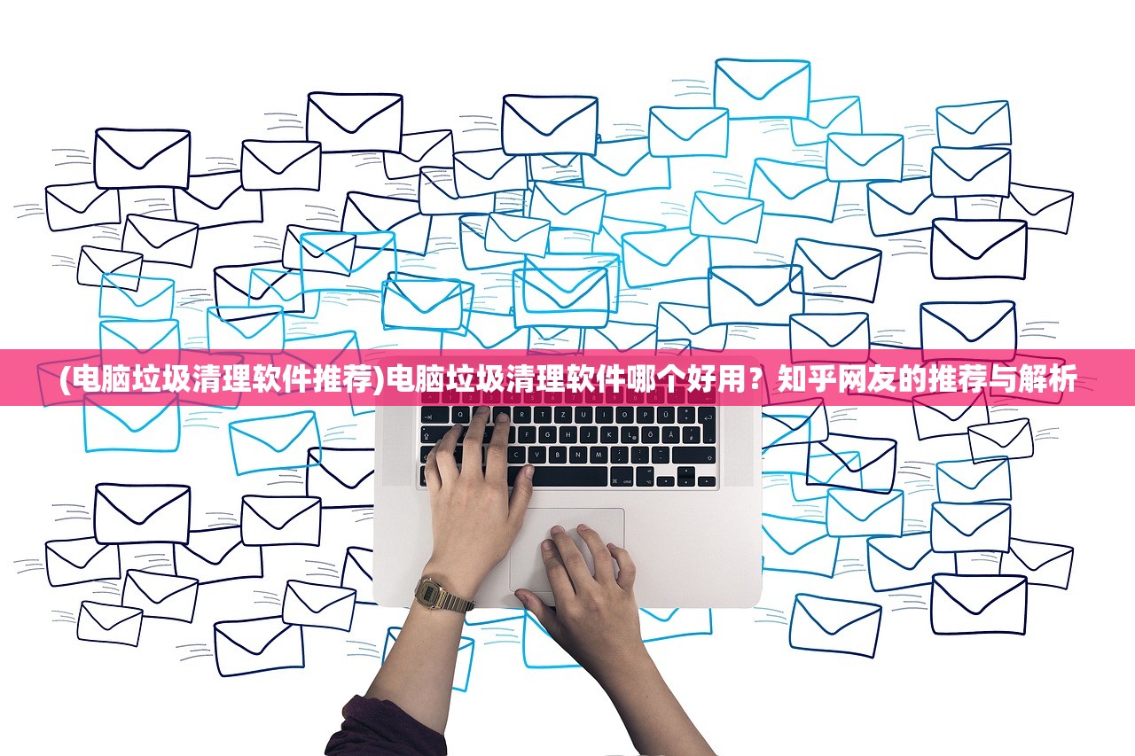 (电脑垃圾清理软件推荐)电脑垃圾清理软件哪个好用？知乎网友的推荐与解析