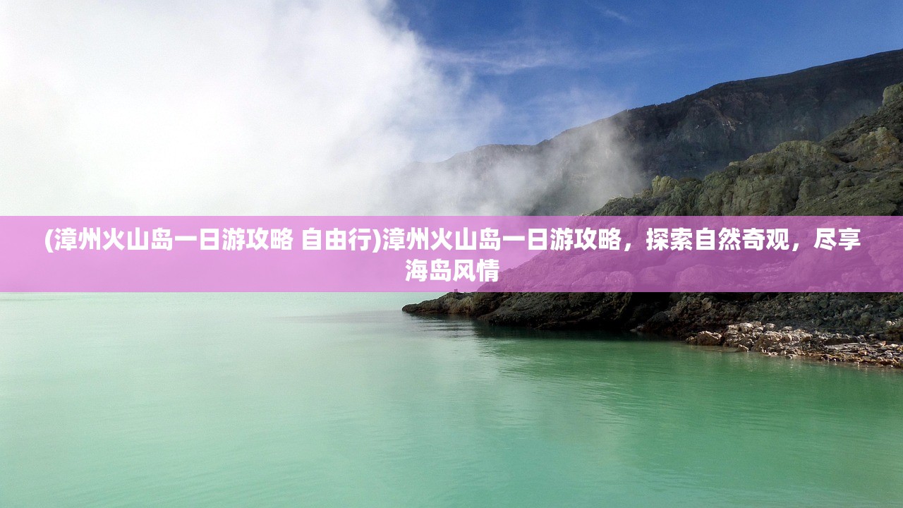 (漳州火山岛一日游攻略 自由行)漳州火山岛一日游攻略，探索自然奇观，尽享海岛风情