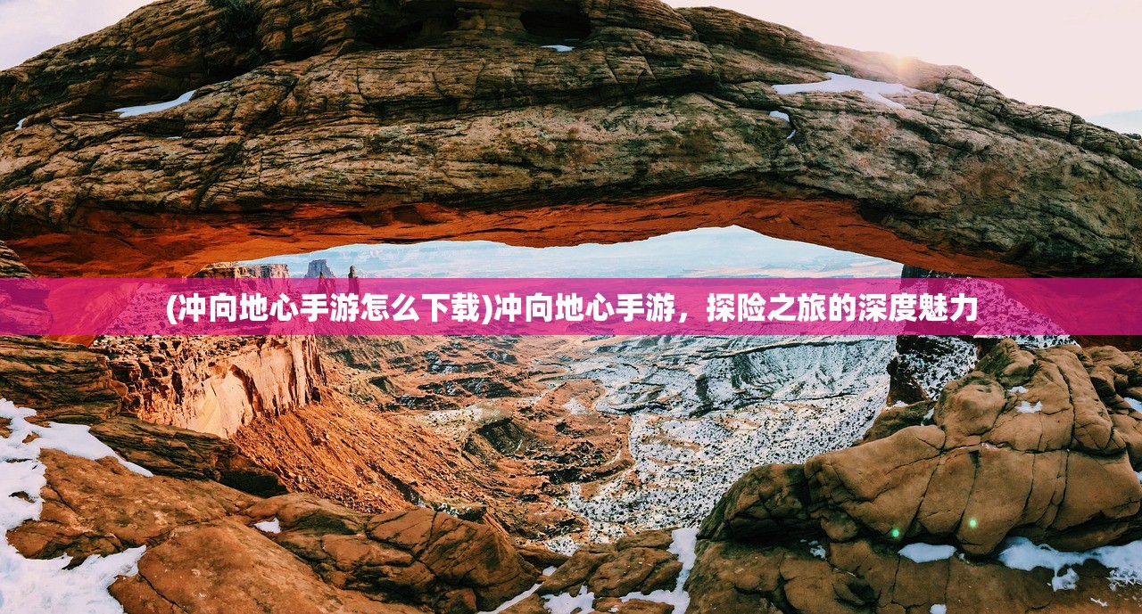 (冲向地心手游怎么下载)冲向地心手游，探险之旅的深度魅力