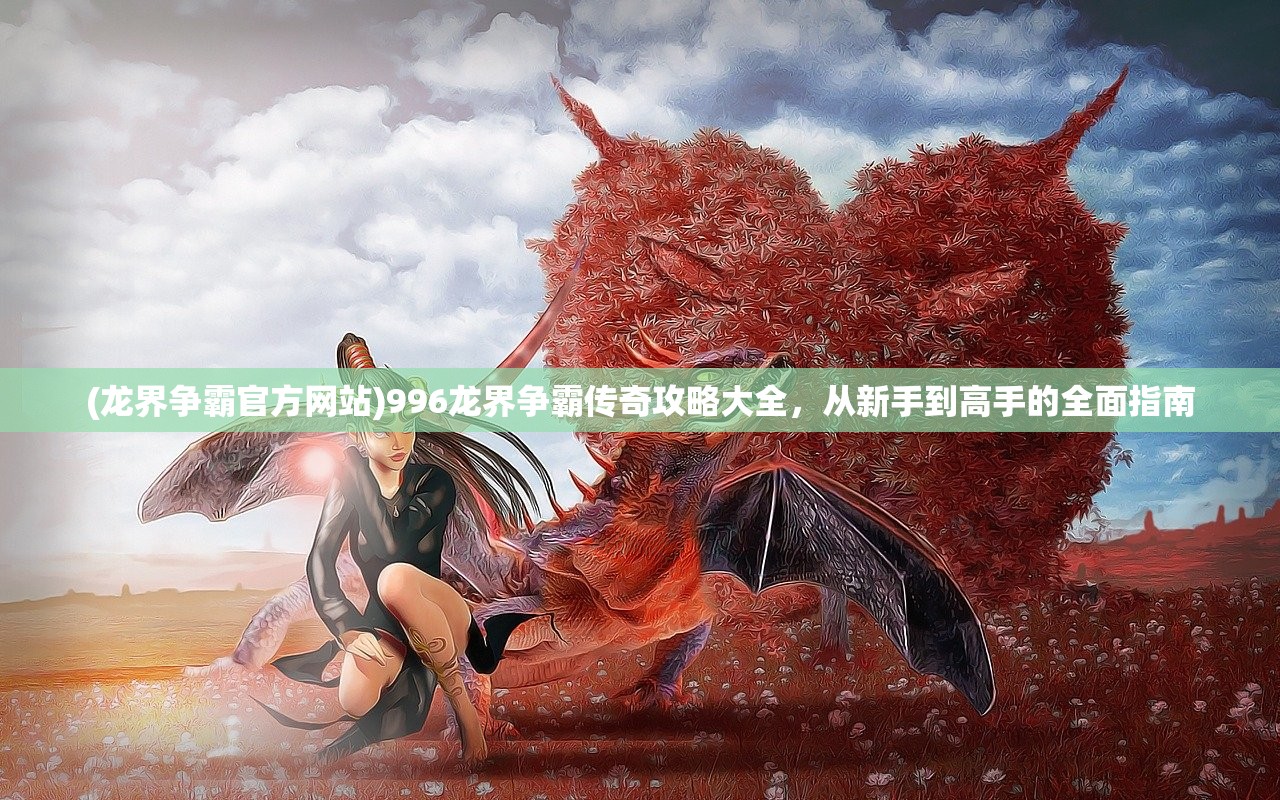 (龙界争霸官方网站)996龙界争霸传奇攻略大全，从新手到高手的全面指南