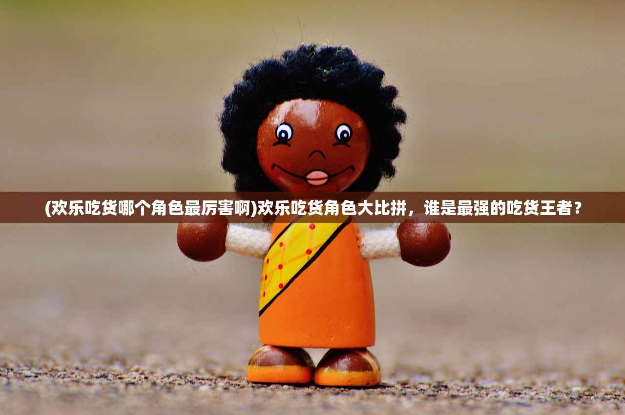 (欢乐吃货哪个角色最厉害啊)欢乐吃货角色大比拼，谁是最强的吃货王者？
