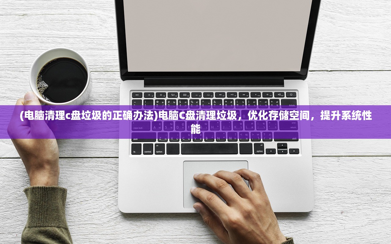 (电脑清理c盘垃圾的正确办法)电脑C盘清理垃圾，优化存储空间，提升系统性能