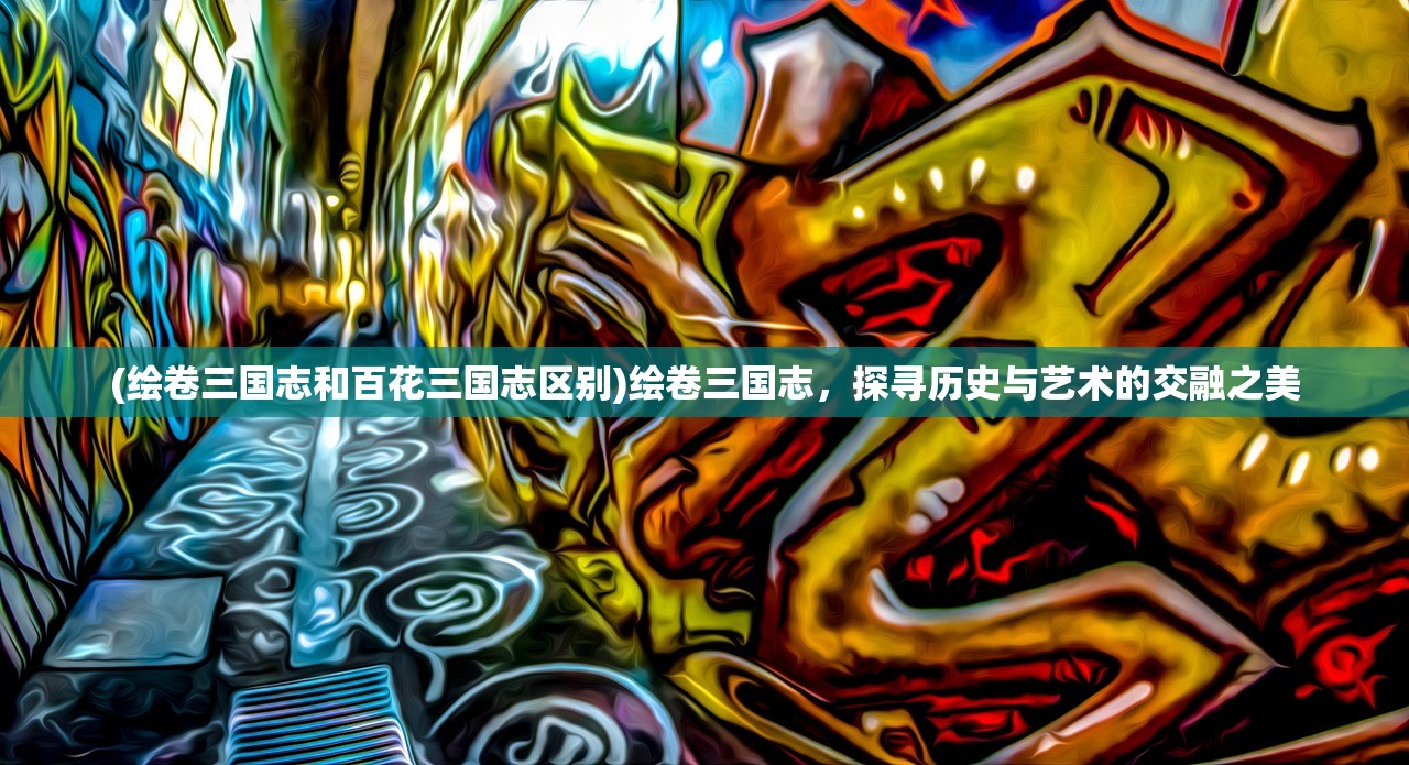 (绘卷三国志和百花三国志区别)绘卷三国志，探寻历史与艺术的交融之美