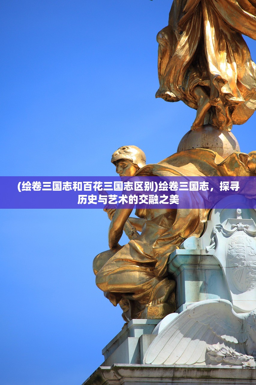(绘卷三国志和百花三国志区别)绘卷三国志，探寻历史与艺术的交融之美