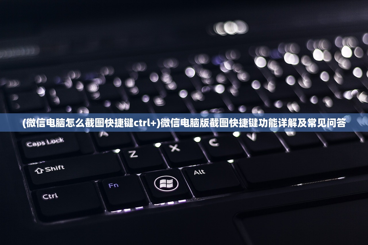 (微信电脑怎么截图快捷键ctrl+)微信电脑版截图快捷键功能详解及常见问答