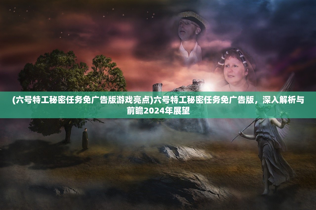 (六号特工秘密任务免广告版游戏亮点)六号特工秘密任务免广告版，深入解析与前瞻2024年展望