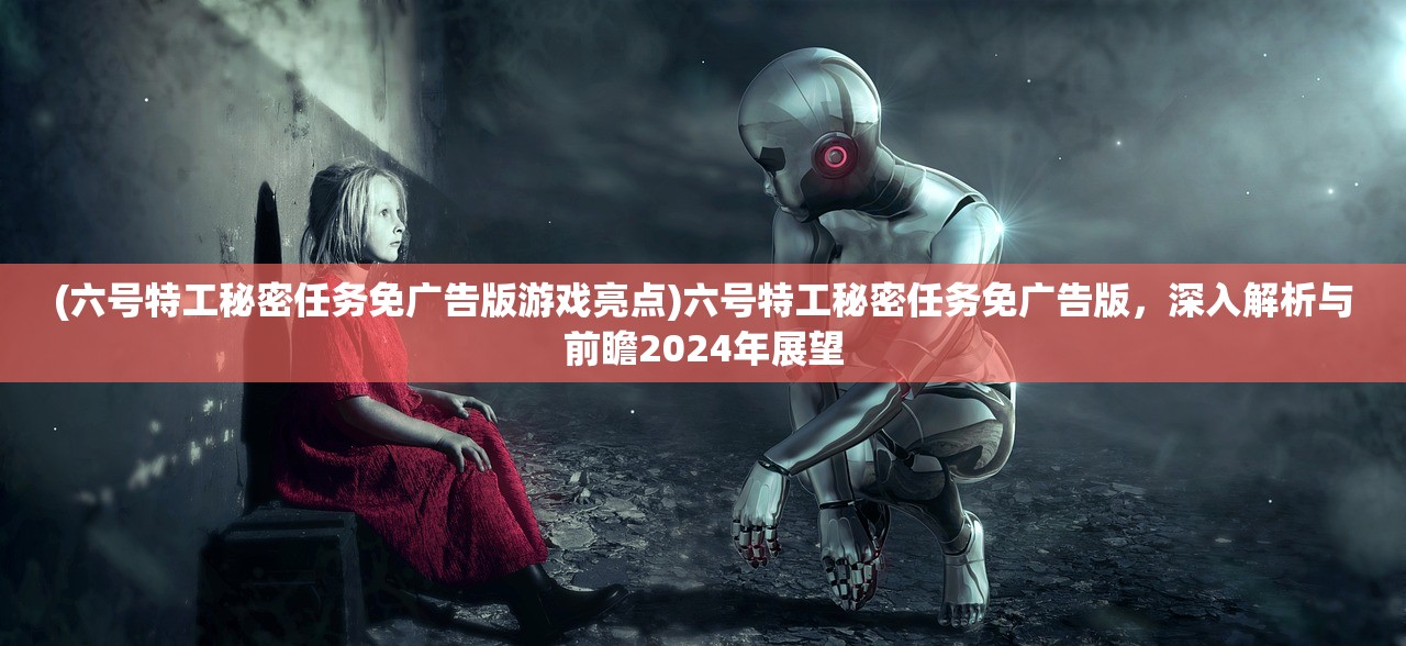 (六号特工秘密任务免广告版游戏亮点)六号特工秘密任务免广告版，深入解析与前瞻2024年展望
