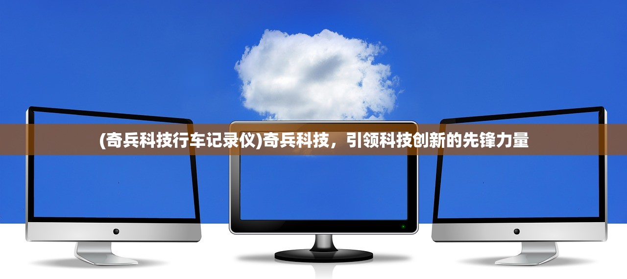 (奇兵科技行车记录仪)奇兵科技，引领科技创新的先锋力量