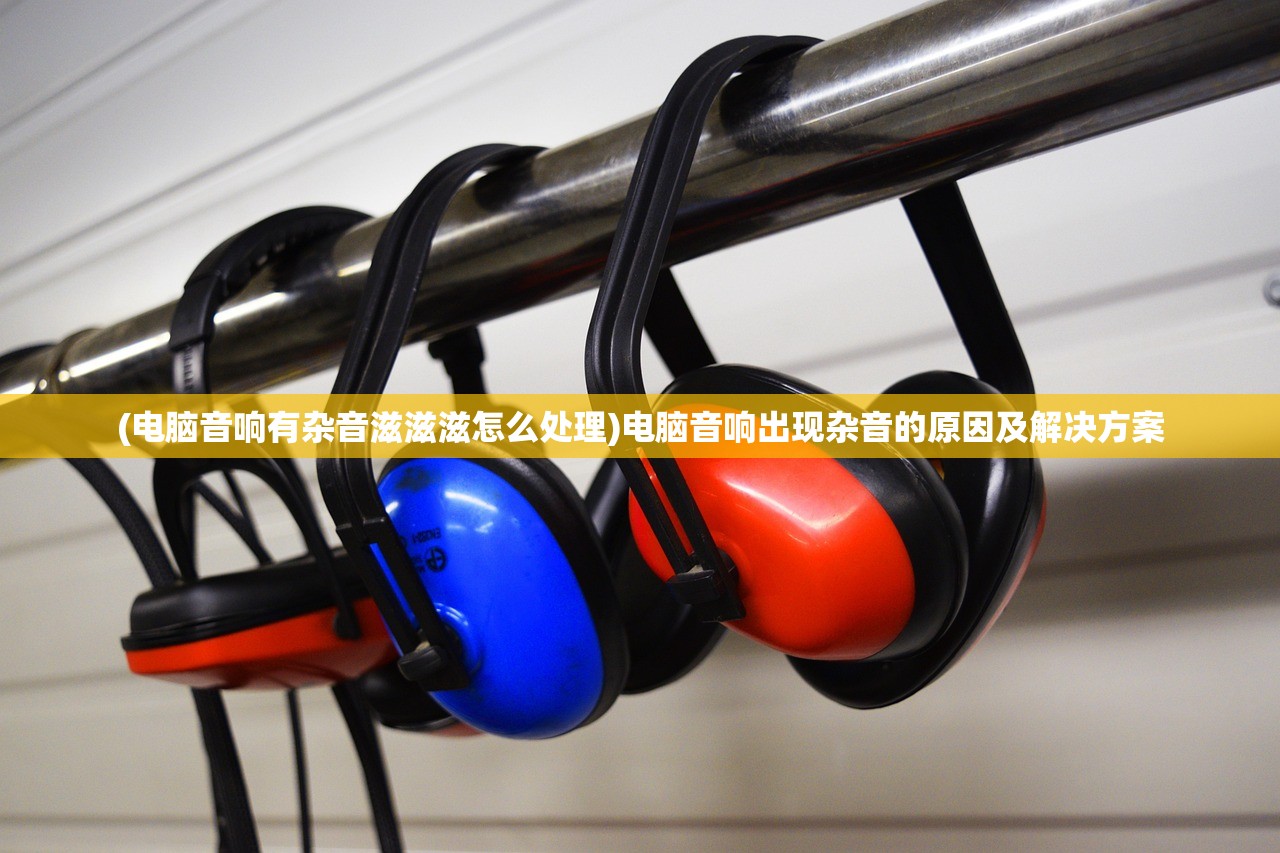 (电脑音响有杂音滋滋滋怎么处理)电脑音响出现杂音的原因及解决方案