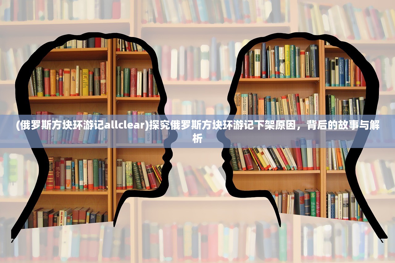 (俄罗斯方块环游记allclear)探究俄罗斯方块环游记下架原因，背后的故事与解析