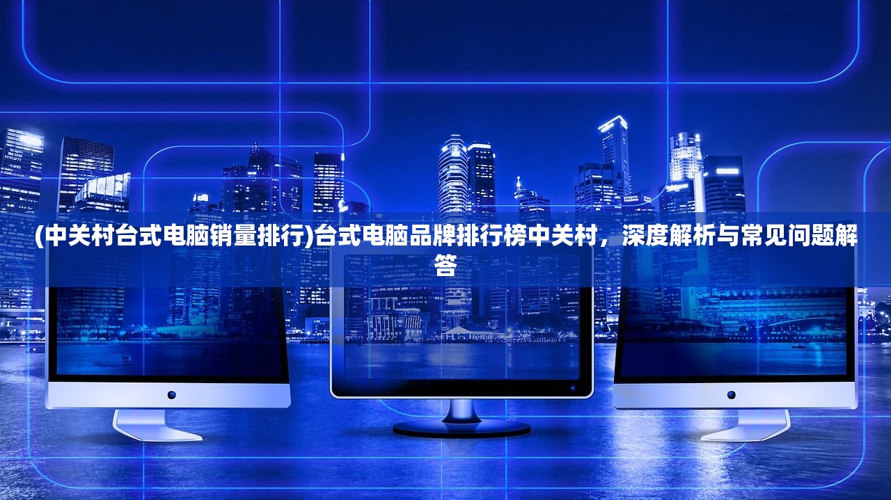 (中关村台式电脑销量排行)台式电脑品牌排行榜中关村，深度解析与常见问题解答