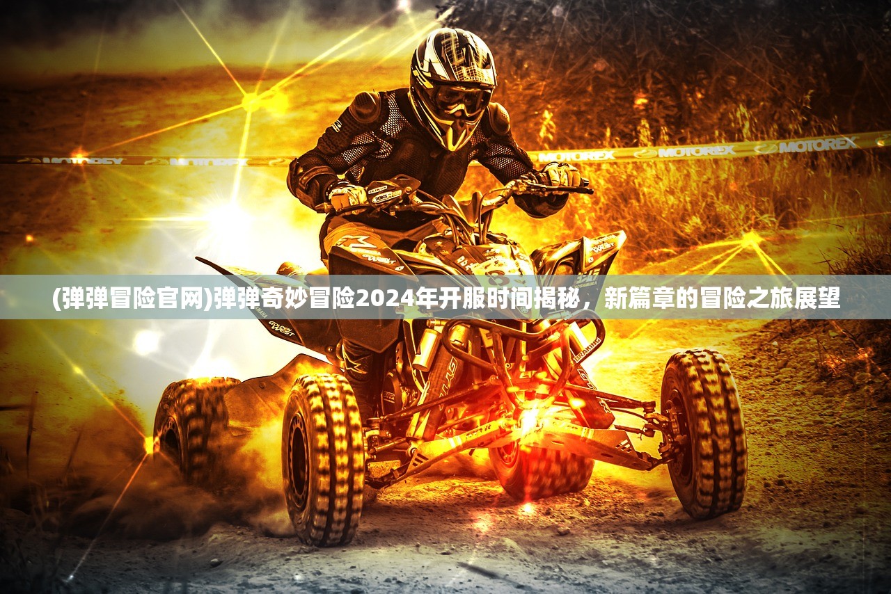 (弹弹冒险官网)弹弹奇妙冒险2024年开服时间揭秘，新篇章的冒险之旅展望