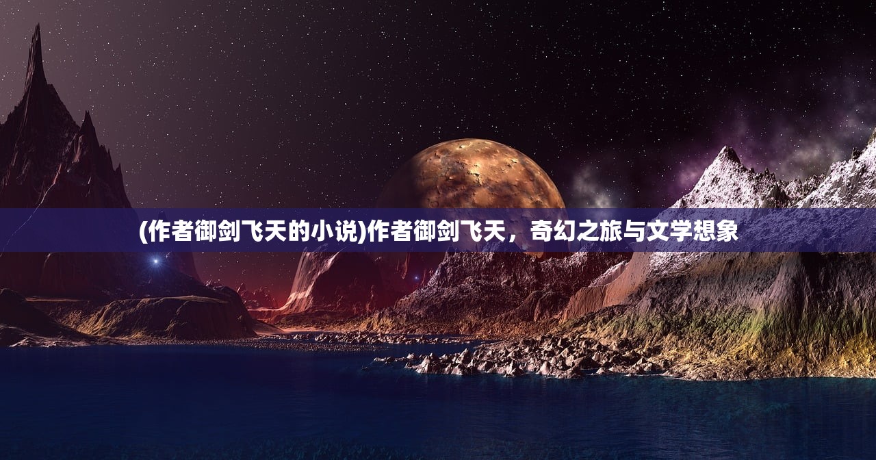 (作者御剑飞天的小说)作者御剑飞天，奇幻之旅与文学想象