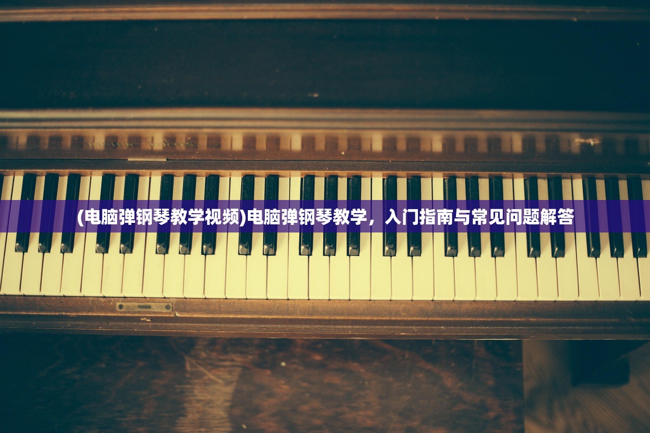(电脑弹钢琴教学视频)电脑弹钢琴教学，入门指南与常见问题解答