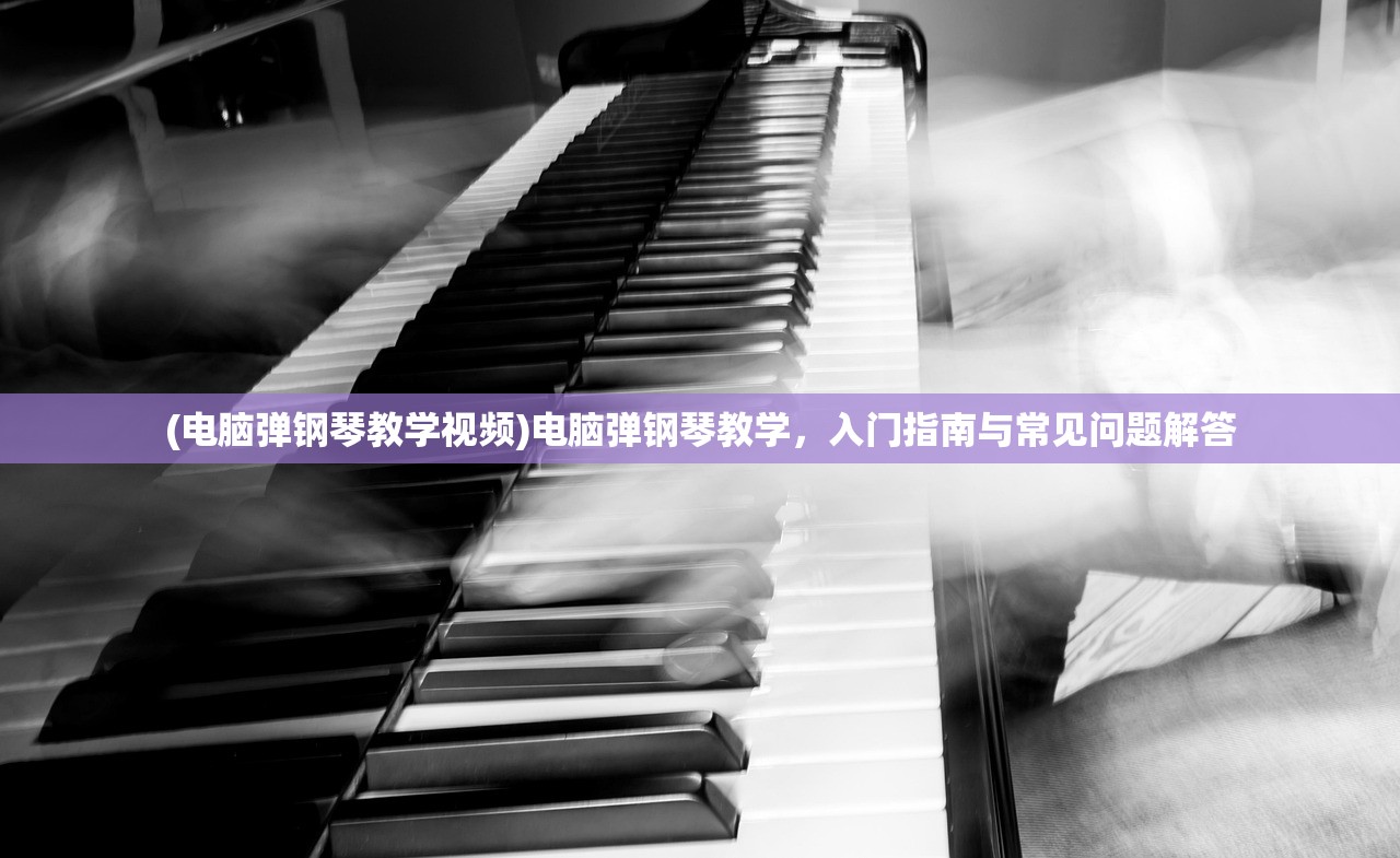 (电脑弹钢琴教学视频)电脑弹钢琴教学，入门指南与常见问题解答