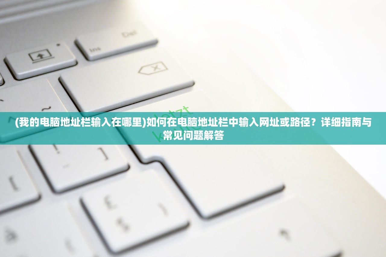 (我的电脑地址栏输入在哪里)如何在电脑地址栏中输入网址或路径？详细指南与常见问题解答
