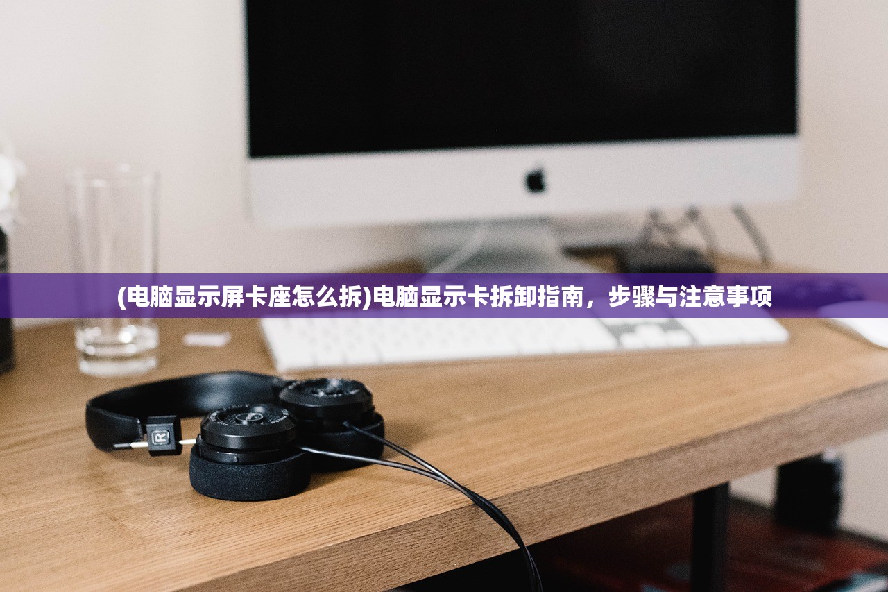 (电脑显示屏卡座怎么拆)电脑显示卡拆卸指南，步骤与注意事项