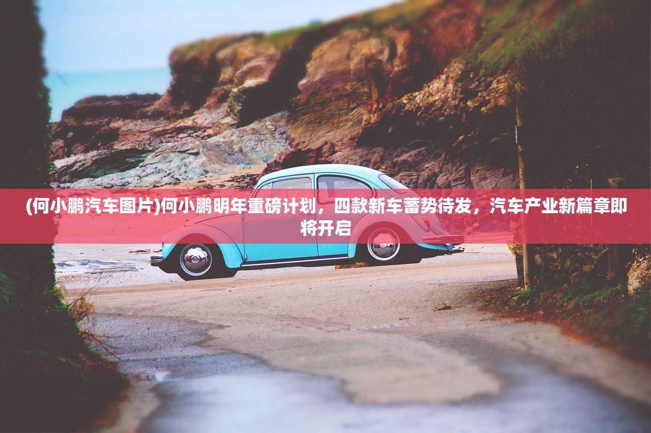 (何小鹏汽车图片)何小鹏明年重磅计划，四款新车蓄势待发，汽车产业新篇章即将开启