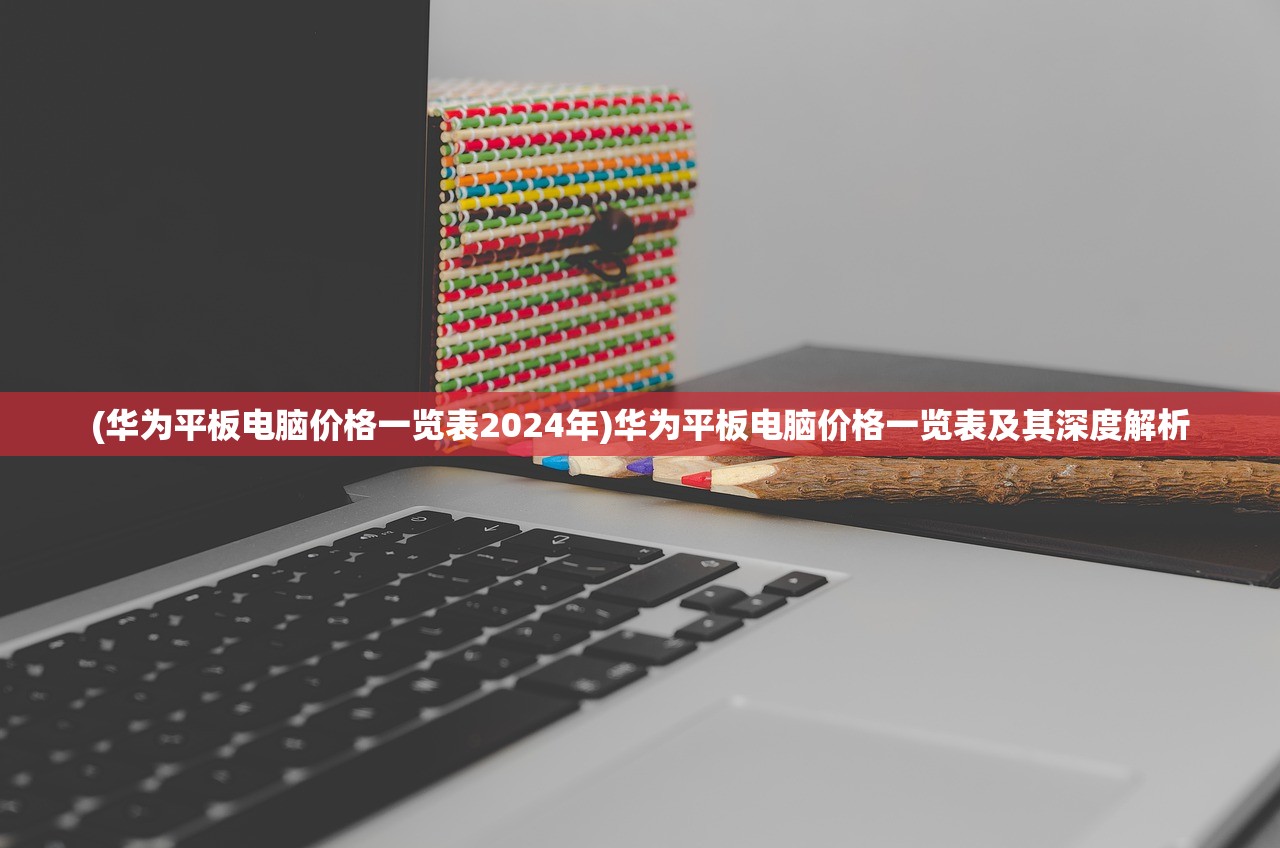 (华为平板电脑价格一览表2024年)华为平板电脑价格一览表及其深度解析
