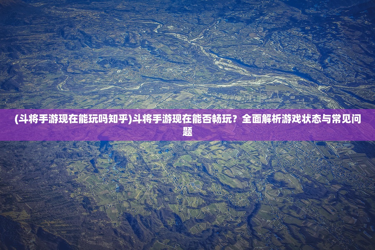 (斗将手游现在能玩吗知乎)斗将手游现在能否畅玩？全面解析游戏状态与常见问题