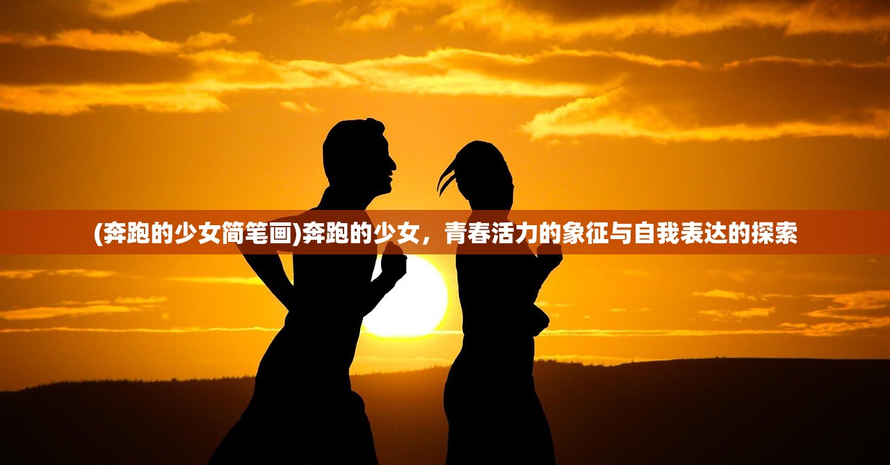 (奔跑的少女简笔画)奔跑的少女，青春活力的象征与自我表达的探索